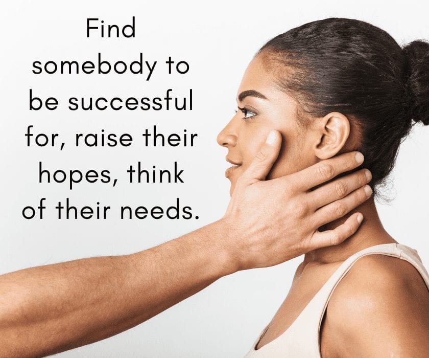 Find somebody to be successful for, raise their hopes, think of their needs.