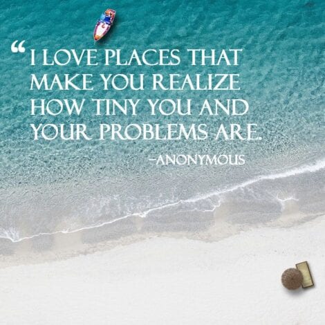 Travel quotes : I love places that make you realize how tiny you and your problems are. - Anonymous