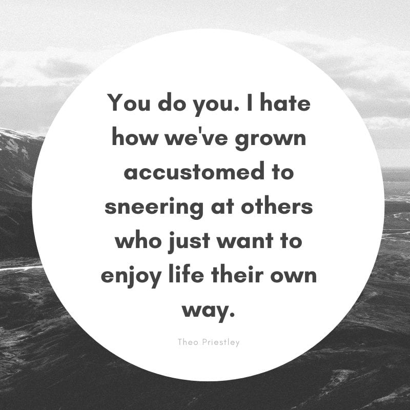 You do you. I hate how we've grown accustomed to sneering at others who just want to enjoy their life their own way.